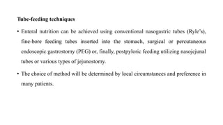 Tube-feeding techniques
• Enteral nutrition can be achieved using conventional nasogastric tubes (Ryle’s),
fine-bore feeding tubes inserted into the stomach, surgical or percutaneous
endoscopic gastrostomy (PEG) or, finally, postpyloric feeding utilizing nasojejunal
tubes or various types of jejunostomy.
• The choice of method will be determined by local circumstances and preference in
many patients.
 