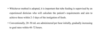 • Whichever method is adopted, it is important that tube feeding is supervised by an
experienced dietician who will calculate the patient’s requirements and aim to
achieve these within 2–3 days of the instigation of feeds.
• Conventionally, 20–30 mL are administered per hour initially, gradually increasing
to goal rates within 48–72 hours.
 