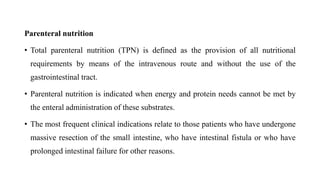 Parenteral nutrition
• Total parenteral nutrition (TPN) is defined as the provision of all nutritional
requirements by means of the intravenous route and without the use of the
gastrointestinal tract.
• Parenteral nutrition is indicated when energy and protein needs cannot be met by
the enteral administration of these substrates.
• The most frequent clinical indications relate to those patients who have undergone
massive resection of the small intestine, who have intestinal fistula or who have
prolonged intestinal failure for other reasons.
 