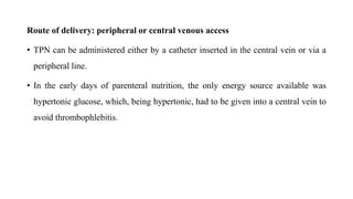 Route of delivery: peripheral or central venous access
• TPN can be administered either by a catheter inserted in the central vein or via a
peripheral line.
• In the early days of parenteral nutrition, the only energy source available was
hypertonic glucose, which, being hypertonic, had to be given into a central vein to
avoid thrombophlebitis.
 