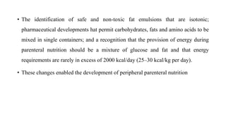• The identification of safe and non-toxic fat emulsions that are isotonic;
pharmaceutical developments hat permit carbohydrates, fats and amino acids to be
mixed in single containers; and a recognition that the provision of energy during
parenteral nutrition should be a mixture of glucose and fat and that energy
requirements are rarely in excess of 2000 kcal/day (25–30 kcal/kg per day).
• These changes enabled the development of peripheral parenteral nutrition
 