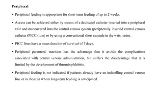 Peripheral
• Peripheral feeding is appropriate for short-term feeding of up to 2 weeks.
• Access can be achieved either by means of a dedicated catheter inserted into a peripheral
vein and maneuvered into the central venous system (peripherally inserted central venous
catheter (PICC) line) or by using a conventional short cannula in the wrist veins.
• PICC lines have a mean duration of survival of 7 days.
• Peripheral parenteral nutrition has the advantage that it avoids the complications
associated with central venous administration, but suffers the disadvantage that it is
limited by the development of thrombophlebitis.
• Peripheral feeding is not indicated if patients already have an indwelling central venous
line or in those in whom long-term feeding is anticipated.
 