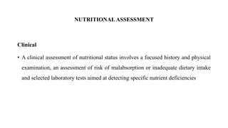 NUTRITIONAL ASSESSMENT
Clinical
• A clinical assessment of nutritional status involves a focused history and physical
examination, an assessment of risk of malabsorption or inadequate dietary intake
and selected laboratory tests aimed at detecting specific nutrient deficiencies
 