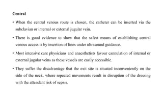 Central
• When the central venous route is chosen, the catheter can be inserted via the
subclavian or internal or external jugular vein.
• There is good evidence to show that the safest means of establishing central
venous access is by insertion of lines under ultrasound guidance.
• Most intensive care physicians and anaesthetists favour cannulation of internal or
external jugular veins as these vessels are easily accessible.
• They suffer the disadvantage that the exit site is situated inconveniently on the
side of the neck, where repeated movements result in disruption of the dressing
with the attendant risk of sepsis.
 