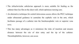 • The infraclavicular subclavian approach is more suitable for feeding as the
catheter then lies flat on the chest wall, which optimizes nursing care.
• An alternative technique for central intravenous access allows the PICC technique
under ultrasound guidance to cannulate the cephalic vein in the arm, which
facilitates passage of a catheter into the bracheocephalic vein or superior vena
cava.
• This has many advantages as it minimises the risks of insertion and ensures
distance between the site of skin entry and the tip of the catheter.
Thrombophlebitis, however, can occur.
 