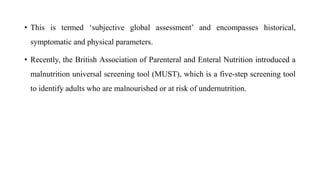 • This is termed ‘subjective global assessment’ and encompasses historical,
symptomatic and physical parameters.
• Recently, the British Association of Parenteral and Enteral Nutrition introduced a
malnutrition universal screening tool (MUST), which is a five-step screening tool
to identify adults who are malnourished or at risk of undernutrition.
 