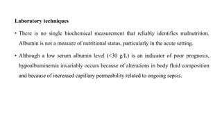 Laboratory techniques
• There is no single biochemical measurement that reliably identifies malnutrition.
Albumin is not a measure of nutritional status, particularly in the acute setting.
• Although a low serum albumin level (<30 g/L) is an indicator of poor prognosis,
hypoalbuminemia invariably occurs because of alterations in body fluid composition
and because of increased capillary permeability related to ongoing sepsis.
 