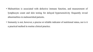 • Malnutrition is associated with defective immune function, and measurement of
lymphocyte count and skin testing for delayed hypersensitivity frequently reveal
abnormalities in malnourished patients.
• Immunity is not, however, a precise or reliable indicator of nutritional status, nor is it
a practical method in routine clinical practice.
 