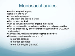 Monosaccharides
●Are the simplest sugars
●ratio of H : O = 2 : 1
●all are reducing sugars
●all are sweet and soluble in water
●Can be used for ‘fuel’
●Can be converted into other organic molecules
●Can be combined to form disaccharides and polysaccharides
●Can be produced by photosynthetic organism from CO2, H2O
and sunlight.
●Serves as raw material for other organic molecules
●Monosaccharides can be made up of
○3-carbon (triose)
○5-carbon (pentose)
○6-carbon sugars (hexose)
 