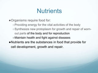 Nutrients
●Organisms require food for:
○Providing energy for the vital activities of the body
○Synthesize new protoplasm for growth and repair of worn-
out parts of the body and for reproduction
○Maintain health and fight against diseases
●Nutrients are the substances in food that provide for
cell development, growth and repair.
 