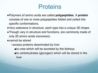 Proteins
●Polymers of amino acids are called polypeptides. A protein
consists of one or more polypeptides folded and coiled into
specific conformations.
●Very extensive in structure, each type has a unique 3D shape.
●Though vary in structure and functions, are commonly made of
only 20 amino acids monomers.
●cannot be stored
○excess proteins deaminated by liver
■to urea which will be excreted by the kidneys
■to carbohydrates (glycogen) which will be stored in the
liver
 