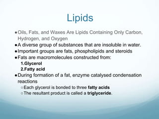 Lipids
●Oils, Fats, and Waxes Are Lipids Containing Only Carbon,
Hydrogen, and Oxygen
●A diverse group of substances that are insoluble in water.
●Important groups are fats, phospholipids and steroids
●Fats are macromolecules constructed from:
1.Glycerol
2.Fatty acid
●During formation of a fat, enzyme catalysed condensation
reactions
○Each glycerol is bonded to three fatty acids
○The resultant product is called a triglyceride.
 