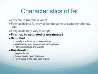 Characteristics of fat
●Fats are insoluble in water.
●Fatty acids in a fat may all be the same or some (or all) may
differ.
●Fatty acids may vary in length.
●Fats may be saturated or unsaturated
●Saturated
○Usually a solid at room temperature
○Most animal fats: Bacon grease, lard and butter
○Fatty acid chains are straight
●Unsaturated
○Vegetable fats
○Do not cause heart diseases
○Have kinks in the fatty acid chains
 