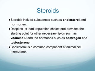 Steroids
●Steroids include substances such as cholesterol and
hormones.
●Despites its ‘bad’ reputation cholesterol provides the
starting point for other necessary lipids such as
vitamine D and the hormones such as oestrogen and
testosterone.
●Cholesterol is a common component of animal cell
membrane.
 