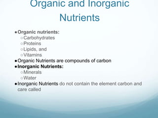 Organic and Inorganic
Nutrients
●Organic nutrients:
○Carbohydrates
○Proteins
○Lipids, and
○Vitamins
●Organic Nutrients are compounds of carbon
●Inorganic Nutrients:
○Minerals
○Water
●Inorganic Nutrients do not contain the element carbon and
care called
 