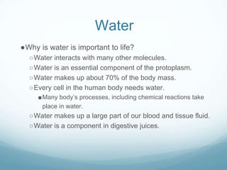 Water
●Why is water is important to life?
○Water interacts with many other molecules.
○Water is an essential component of the protoplasm.
○Water makes up about 70% of the body mass.
○Every cell in the human body needs water.
■Many body’s processes, including chemical reactions take
place in water.
○Water makes up a large part of our blood and tissue fluid.
○Water is a component in digestive juices.
 