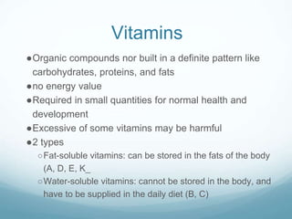 Vitamins
●Organic compounds nor built in a definite pattern like
carbohydrates, proteins, and fats
●no energy value
●Required in small quantities for normal health and
development
●Excessive of some vitamins may be harmful
●2 types
○Fat-soluble vitamins: can be stored in the fats of the body
(A, D, E, K_
○Water-soluble vitamins: cannot be stored in the body, and
have to be supplied in the daily diet (B, C)
 