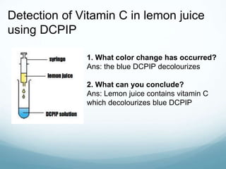 Detection of Vitamin C in lemon juice
using DCPIP
1. What color change has occurred?
Ans: the blue DCPIP decolourizes
2. What can you conclude?
Ans: Lemon juice contains vitamin C
which decolourizes blue DCPIP
 