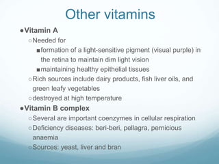 Other vitamins
●Vitamin A
○Needed for
■formation of a light-sensitive pigment (visual purple) in
the retina to maintain dim light vision
■maintaining healthy epithelial tissues
○Rich sources include dairy products, fish liver oils, and
green leafy vegetables
○destroyed at high temperature
●Vitamin B complex
○Several are important coenzymes in cellular respiration
○Deficiency diseases: beri-beri, pellagra, pernicious
anaemia
○Sources: yeast, liver and bran
 