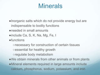 Minerals
●Inorganic salts which do not provide energy but are
indispensable to bodily functions
●needed in small amounts
●include Ca, S, K, Na, Mg, Fe, I
●functions
○necessary for construction of certain tissues
○essential for healthy growth
○regulate body metabolism
●We obtain minerals from other animals or from plants
●Mineral elements required in large amounts include
calcium, phosphorus, sodium, potassium, and iron
 
