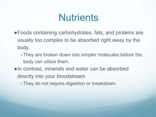 Nutrients
●Foods containing carbohydrates, fats, and proteins are
usually too complex to be absorbed right away by the
body.
○They are broken down into simpler molecules before the
body can utilize them.
●In contrast, minerals and water can be absorbed
directly into your bloodstream
○They do not require digestion or breakdown.
 