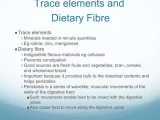 Trace elements and
Dietary Fibre
●Trace elements
○Minerals needed in minute quantities
○Eg iodine, zinc, manganese
●Dietary fibre
○Indigestible fibrous materials eg cellulose
○Prevents constipation
○Good sources are fresh fruits and vegetables, bran, cereals,
and wholemeal bread
○Important because it provides bulk to the intestinal contents and
helps peristalsis
○Peristalsis is a series of wavelike, muscular movements of the
walls of the digestive tract
■Such movements enable food to be mixed with the digestive
juices
■Also cause food to move along the digestive canal
 