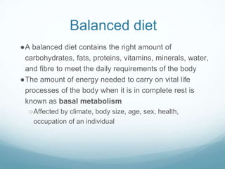 Balanced diet
●A balanced diet contains the right amount of
carbohydrates, fats, proteins, vitamins, minerals, water,
and fibre to meet the daily requirements of the body
●The amount of energy needed to carry on vital life
processes of the body when it is in complete rest is
known as basal metabolism
○Affected by climate, body size, age, sex, health,
occupation of an individual
 