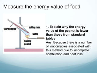 Measure the energy value of food
1. Explain why the energy
value of the peanut is lower
than those from standard
tables
Ans: Because there is a number
of inaccuracies associated with
this method due to incomplete
combustion and heat loss
 