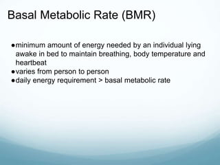 Basal Metabolic Rate (BMR)
●minimum amount of energy needed by an individual lying
awake in bed to maintain breathing, body temperature and
heartbeat
●varies from person to person
●daily energy requirement > basal metabolic rate
 
