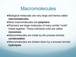 Macromolecules
●Biological molecules are very large and hence called
macromolecules.
●Most macromolecules are polymers.
●Polymers are large molecules of many similar "units"
linked together. These individual units are called
monomers
●Macromolecules are made by the process termed
condensation
●Macromolecules are broken down by a process termed
hydrolysis
 