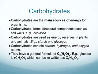 Carbohydrates
●Carbohydrates are the main sources of energy for
organisms.
●Carbohydrates forms structural components such as
cell walls. E.g., cellulose
●Carbohydrates are used as energy reserves in plants
and animals. E.g., starch and glycogen
●Carbohydrates contain carbon, hydrogen, and oxygen
atoms.
●They have a general formula of Cx(H2O)y. E.g., glucose
is (CH2O)6 which can be re-written as C6H12O6.
 