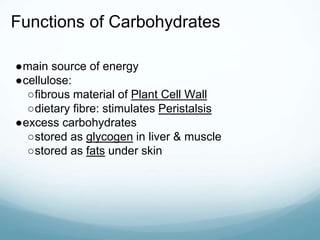 Functions of Carbohydrates
●main source of energy
●cellulose:
○fibrous material of Plant Cell Wall
○dietary fibre: stimulates Peristalsis
●excess carbohydrates
○stored as glycogen in liver & muscle
○stored as fats under skin
 