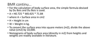 BMR continu...
• For the calculation of body surface area, the simple formula devised
by Du Bois and Du Bois is used.
• A = H0.725 * W0.425 * 71.84
• where A = Surface area in cm2
• H = Height in cm
• W = Weight in kg.
• To convert the surface area into square meters (m2), divide the above
value (cm2) by 10,000.
• Nomograms of body surface area (directly in m2) from heights and
weights are readily available in literature.
 