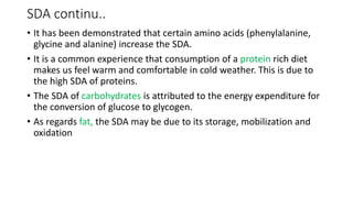 SDA continu..
• It has been demonstrated that certain amino acids (phenylalanine,
glycine and alanine) increase the SDA.
• It is a common experience that consumption of a protein rich diet
makes us feel warm and comfortable in cold weather. This is due to
the high SDA of proteins.
• The SDA of carbohydrates is attributed to the energy expenditure for
the conversion of glucose to glycogen.
• As regards fat, the SDA may be due to its storage, mobilization and
oxidation
 