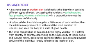 BALANCED DIET
• A balanced diet or prudent diet is defined as the diet which contains
different types of foods, possessing the nutrients—carbohydrates,
fats, proteins, vitamins and minerals—in a proportion to meet the
requirements of the body.
• A balanced diet invariably supplies a little more of each nutrient than
the minimum requirement to withstand the short duration of
leanness and keep the body in a state of good health.
• The basic composition of balanced diet is highly variable, as it differs
from country to country, depending on the availability of foods. Social
and cultural habits, besides the economic status, age, sex and physical
activity of the individual largely influence the intake of diet.
 