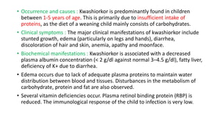 • Occurrence and causes : Kwashiorkor is predominantly found in children
between 1-5 years of age. This is primarily due to insufficient intake of
proteins, as the diet of a weaning child mainly consists of carbohydrates.
• Clinical symptoms : The major clinical manifestations of kwashiorkor include
stunted growth, edema (particularly on legs and hands), diarrhea,
discoloration of hair and skin, anemia, apathy and moonface.
• Biochemical manifestations : Kwashiorkor is associated with a decreased
plasma albumin concentration (< 2 g/dl against normal 3–4.5 g/dl), fatty liver,
deficiency of K+ due to diarrhea.
• Edema occurs due to lack of adequate plasma proteins to maintain water
distribution between blood and tissues. Disturbances in the metabolism of
carbohydrate, protein and fat are also observed.
• Several vitamin deficiencies occur. Plasma retinol binding protein (RBP) is
reduced. The immunological response of the child to infection is very low.
 