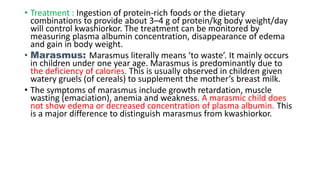 • Treatment : Ingestion of protein-rich foods or the dietary
combinations to provide about 3–4 g of protein/kg body weight/day
will control kwashiorkor. The treatment can be monitored by
measuring plasma albumin concentration, disappearance of edema
and gain in body weight.
• Marasmus: Marasmus literally means ‘to waste’. It mainly occurs
in children under one year age. Marasmus is predominantly due to
the deficiency of calories. This is usually observed in children given
watery gruels (of cereals) to supplement the mother’s breast milk.
• The symptoms of marasmus include growth retardation, muscle
wasting (emaciation), anemia and weakness. A marasmic child does
not show edema or decreased concentration of plasma albumin. This
is a major difference to distinguish marasmus from kwashiorkor.
 