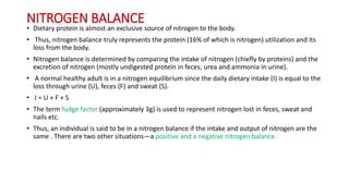 NITROGEN BALANCE
• Dietary protein is almost an exclusive source of nitrogen to the body.
• Thus, nitrogen balance truly represents the protein (16% of which is nitrogen) utilization and its
loss from the body.
• Nitrogen balance is determined by comparing the intake of nitrogen (chiefly by proteins) and the
excretion of nitrogen (mostly undigested protein in feces; urea and ammonia in urine).
• A normal healthy adult is in a nitrogen equilibrium since the daily dietary intake (I) is equal to the
loss through urine (U), feces (F) and sweat (S).
• I = U + F + S
• The term fudge factor (approximately 3g) is used to represent nitrogen lost in feces, sweat and
nails etc.
• Thus, an individual is said to be in a nitrogen balance if the intake and output of nitrogen are the
same . There are two other situations—a positive and a negative nitrogen balance.
 