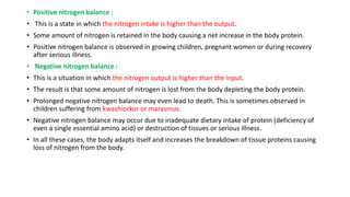 • Positive nitrogen balance :
• This is a state in which the nitrogen intake is higher than the output.
• Some amount of nitrogen is retained in the body causing a net increase in the body protein.
• Positive nitrogen balance is observed in growing children, pregnant women or during recovery
after serious illness.
• Negative nitrogen balance :
• This is a situation in which the nitrogen output is higher than the input.
• The result is that some amount of nitrogen is lost from the body depleting the body protein.
• Prolonged negative nitrogen balance may even lead to death. This is sometimes observed in
children suffering from kwashiorkor or marasmus.
• Negative nitrogen balance may occur due to inadequate dietary intake of protein (deficiency of
even a single essential amino acid) or destruction of tissues or serious illness.
• In all these cases, the body adapts itself and increases the breakdown of tissue proteins causing
loss of nitrogen from the body.
 