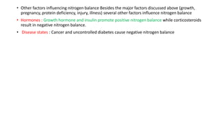 • Other factors influencing nitrogen balance Besides the major factors discussed above (growth,
pregnancy, protein deficiency, injury, illness) several other factors influence nitrogen balance
• Hormones : Growth hormone and insulin promote positive nitrogen balance while corticosteroids
result in negative nitrogen balance.
• Disease states : Cancer and uncontrolled diabetes cause negative nitrogen balance
 