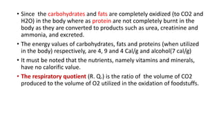 • Since the carbohydrates and fats are completely oxidized (to CO2 and
H2O) in the body where as protein are not completely burnt in the
body as they are converted to products such as urea, creatinine and
ammonia, and excreted.
• The energy values of carbohydrates, fats and proteins (when utilized
in the body) respectively, are 4, 9 and 4 Cal/g and alcohol(7 cal/g)
• It must be noted that the nutrients, namely vitamins and minerals,
have no calorific value.
• The respiratory quotient (R. Q.) is the ratio of the volume of CO2
produced to the volume of O2 utilized in the oxidation of foodstuffs.
 