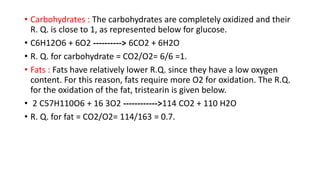 • Carbohydrates : The carbohydrates are completely oxidized and their
R. Q. is close to 1, as represented below for glucose.
• C6H12O6 + 6O2 ----------> 6CO2 + 6H2O
• R. Q. for carbohydrate = CO2/O2= 6/6 =1.
• Fats : Fats have relatively lower R.Q. since they have a low oxygen
content. For this reason, fats require more O2 for oxidation. The R.Q.
for the oxidation of the fat, tristearin is given below.
• 2 C57H110O6 + 16 3O2 ------------>114 CO2 + 110 H2O
• R. Q. for fat = CO2/O2= 114/163 = 0.7.
 