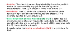 • Proteins : The chemical nature of proteins is highly variable, and this
cannot be represented by any specific formula. By indirect
measurements, the R.Q. of protein is found to be around 0.8.
• Mixed diet : The R. Q. of the diet consumed is dependent of the
relative composition of carbohydrates, fats and proteins. For a
normally ingested diet, it is around 0.8.
is defined as the
minimum amount of energy required by the body to maintain life at
complete physical and mental rest in the post_x0002_absorptive state
(i.e. 12 hours after the last meal).
• It may be noted that resting metabolic rate(RMR) is in recent use for
BMR.
 