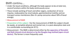 BMR continu...
• Under the basal conditions, although the body appears to be at total rest,
several functions within the body continuously occur.
• These include working of heart and other organs, conduction of nerve
impulse, reabsorption by renal tubules, gastrointestinal motility and ion
transport across membranes (Na+-K+ pump consumes about 50% of basal
energy).
• Measurement of BMR
• Preparation of the subject : For the measurement of BMR the subject should
be awake, at complete physical and mental rest, in a post-absorptive state and
in a comfortable surrounding (at 25˚C).
• Measurement : The BMR is determined either by the apparatus of Benedict
and Roth (closed circuit device) or by the Douglas bag method (open circuit
device). The former is more frequently used.
 