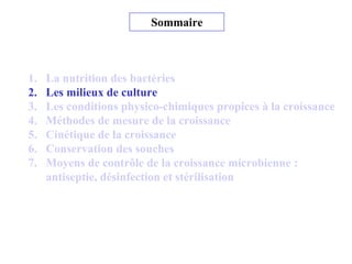 Sommaire
1. La nutrition des bactéries
2. Les milieux de culture
3. Les conditions physico-chimiques propices à la croissance
4. Méthodes de mesure de la croissance
5. Cinétique de la croissance
6. Conservation des souches
7. Moyens de contrôle de la croissance microbienne :
antiseptie, désinfection et stérilisation
 