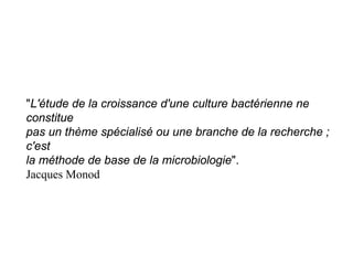 "L'étude de la croissance d'une culture bactérienne ne
constitue
pas un thème spécialisé ou une branche de la recherche ;
c'est
la méthode de base de la microbiologie".
Jacques Monod
 