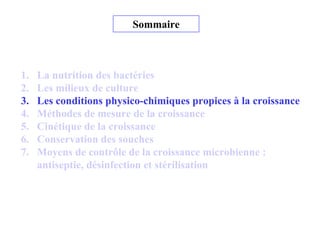 Sommaire
1. La nutrition des bactéries
2. Les milieux de culture
3. Les conditions physico-chimiques propices à la croissance
4. Méthodes de mesure de la croissance
5. Cinétique de la croissance
6. Conservation des souches
7. Moyens de contrôle de la croissance microbienne :
antiseptie, désinfection et stérilisation
 