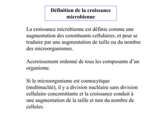 La croissance microbienne est définie comme une
augmentation des constituants cellulaires, et peut se
traduire par une augmentation de taille ou du nombre
des microorganismes.
Accroissement ordonné de tous les composants d’un
organisme.
Si le microorganisme est coenocytique
(multinucléé), il y a division nucléaire sans division
cellulaire concomittante et la croissance conduit à
une augmentation de la taille et non du nombre de
cellules.
Définition de la croissance
microbienne
 