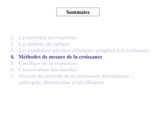 Sommaire
1. La nutrition des bactéries
2. Les milieux de culture
3. Les conditions physico-chimiques propices à la croissance
4. Méthodes de mesure de la croissance
5. Cinétique de la croissance
6. Conservation des souches
7. Moyens de contrôle de la croissance microbienne :
antiseptie, désinfection et stérilisation
 
