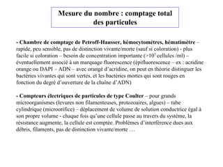 Mesure du nombre : comptage total
des particules
- Chambre de comptage de Petroff-Hausser, hémocytomètres, hématimètre –
rapide, peu sensible, pas de distinction vivante/morte (sauf si coloration) - plus
facile si coloration – besoin de concentration importante (>107 cellules /ml) –
éventuellement associé à un marquage fluorescence (épifluorescence – ex : acridine
orange ou DAPI – ADN – avec orangé d’acridine, on peut en théorie distinguer les
bactéries vivantes qui sont vertes, et les bactéries mortes qui sont rouges en
fonction du degré d’ouverture de la chaîne d’ADN)
- Compteurs électriques de particules de type Coulter – pour grands
microorganismes (levures non filamenteuses, protozoaires, algues) – tube
cylindrique (microorifice) – déplacement de volume de solution conductrice égal à
son propre volume - chaque fois qu’une cellule passe au travers du système, la
résistance augmente, la cellule est comptée. Problèmes d’interférence dues aux
débris, filaments, pas de distinction vivante/morte …
 